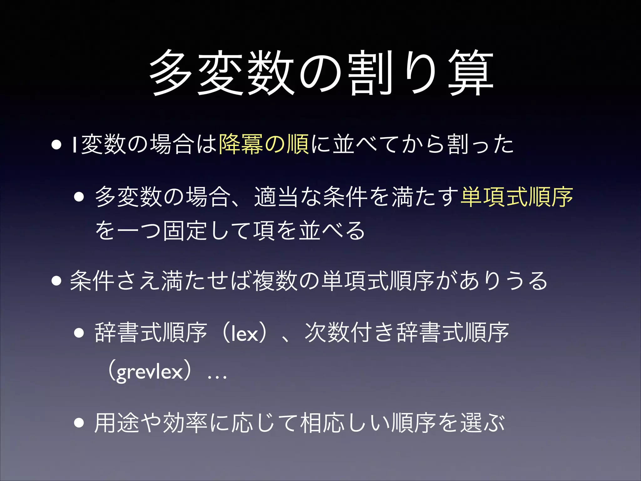 多変数の割り算
•1変数の場合は降冪の順に並べてから割った	

• 多変数の場合、適当な条件を満たす単項式順序
を一つ固定して項を並べる	

•条件さえ満たせば複数の単項式順序がありうる	

• 辞書式順序（lex）、次数付き辞書式順序
（grevlex）…	

• 用途や効率に応じて相応しい順序を選ぶ
 