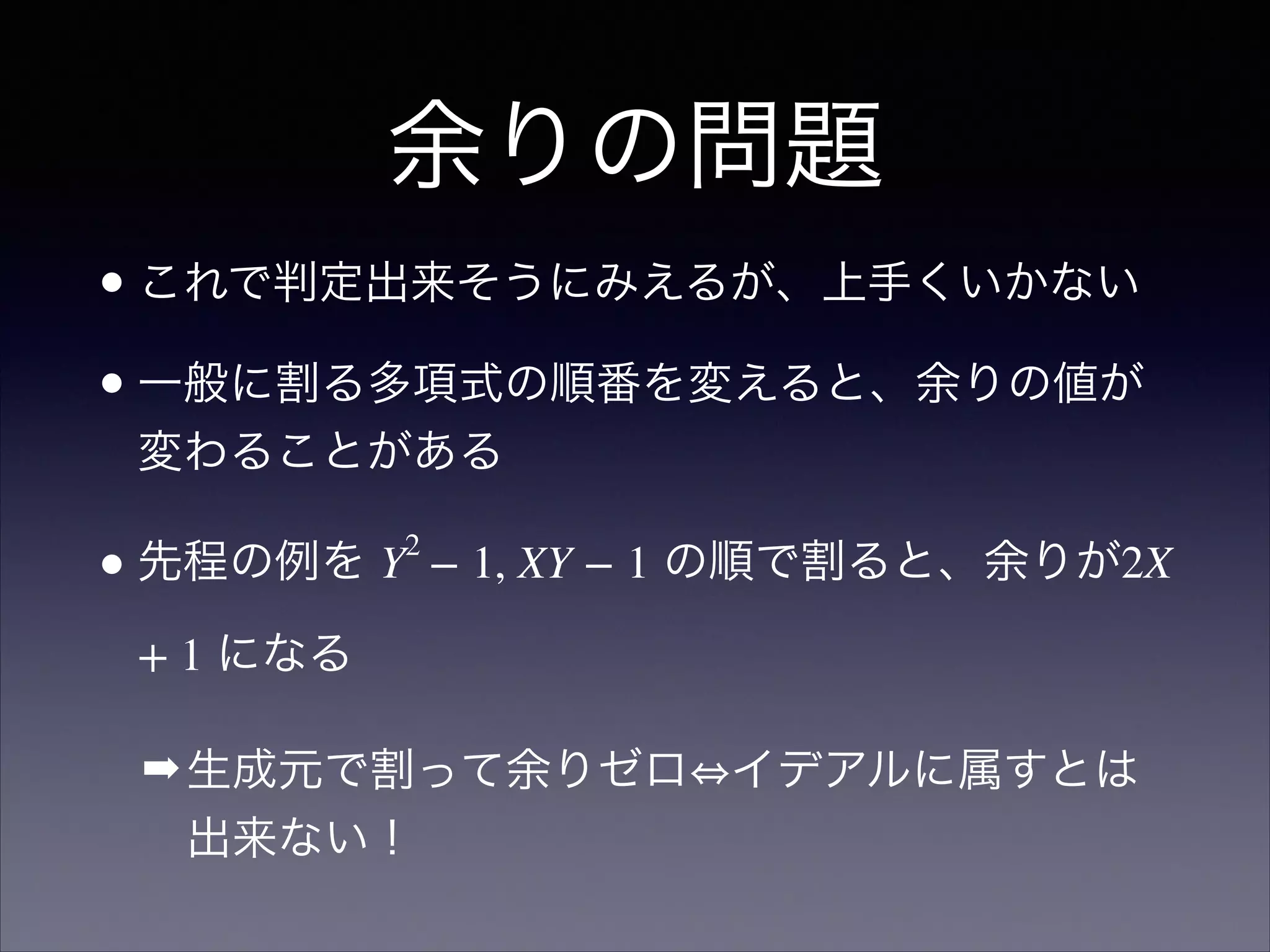 余りの問題
•これで判定出来そうにみえるが、上手くいかない	

•一般に割る多項式の順番を変えると、余りの値が
変わることがある	

•先程の例を Y2
− 1, XY − 1 の順で割ると、余りが2X
+ 1 になる	

➡生成元で割って余りゼロ イデアルに属すとは
出来ない！
 