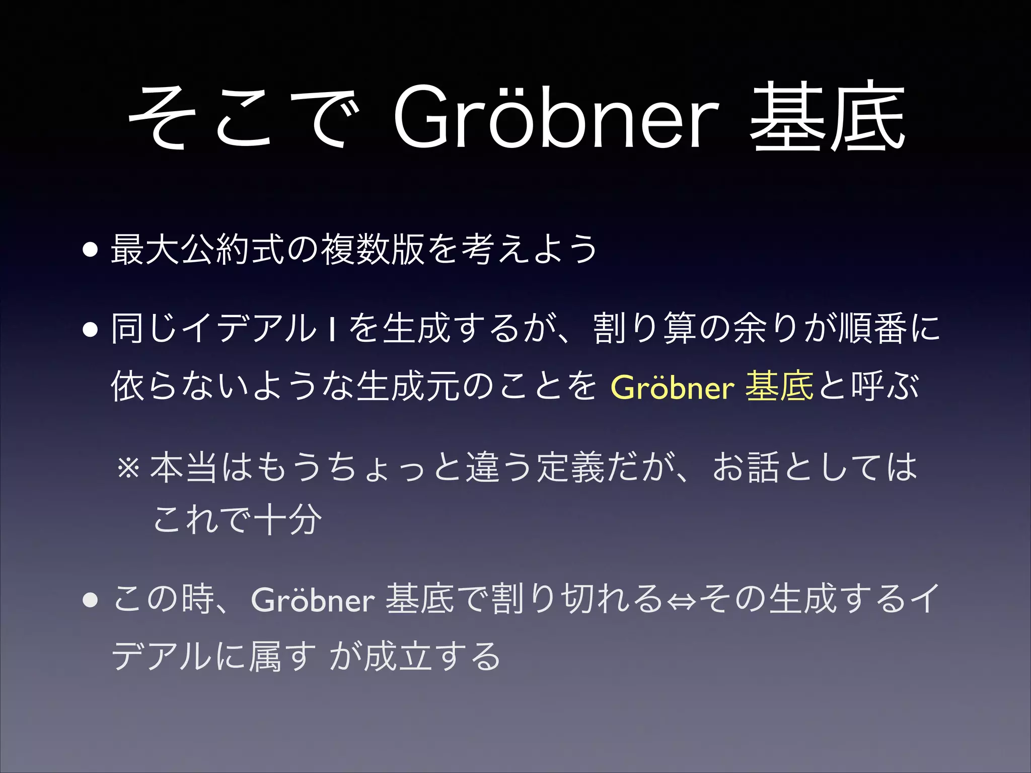 そこで Gröbner 基底
•最大公約式の複数版を考えよう	

•同じイデアル I を生成するが、割り算の余りが順番に
依らないような生成元のことを Gröbner 基底と呼ぶ	

※ 本当はもうちょっと違う定義だが、お話としては
これで十分	

•この時、Gröbner 基底で割り切れる その生成するイ
デアルに属す が成立する
 