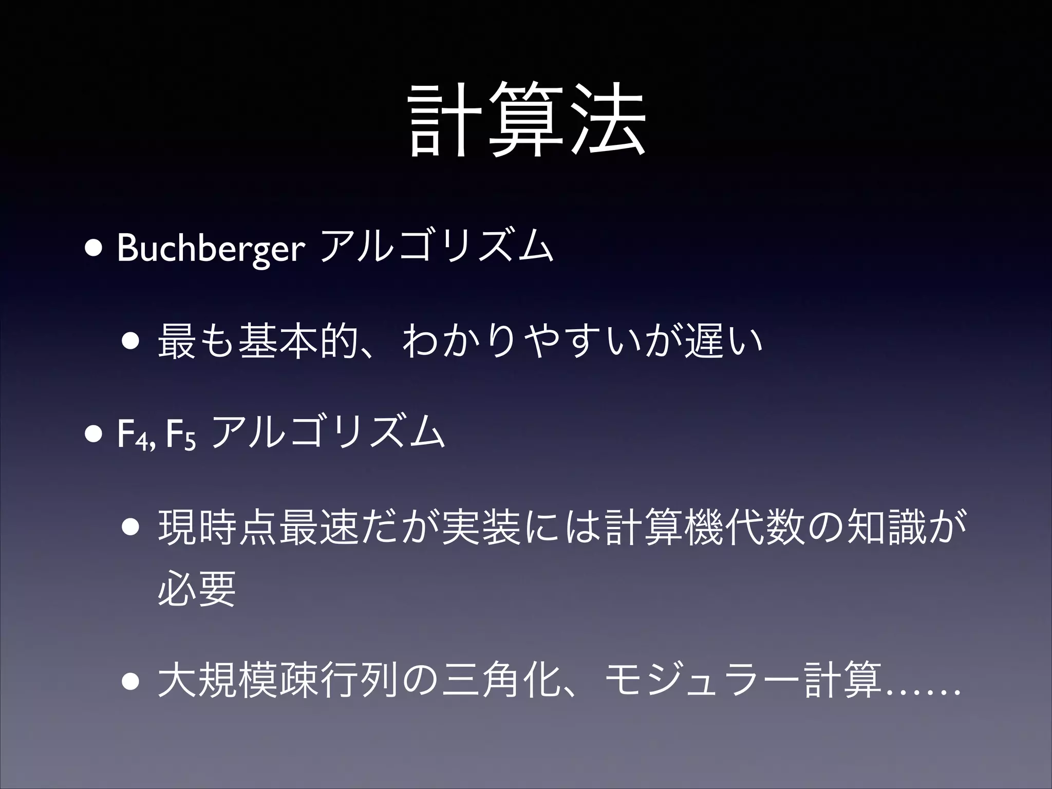 計算法
•Buchberger アルゴリズム	

• 最も基本的、わかりやすいが遅い	

•F4, F5 アルゴリズム	

• 現時点最速だが実装には計算機代数の知識が
必要	

• 大規模疎行列の三角化、モジュラー計算……
 