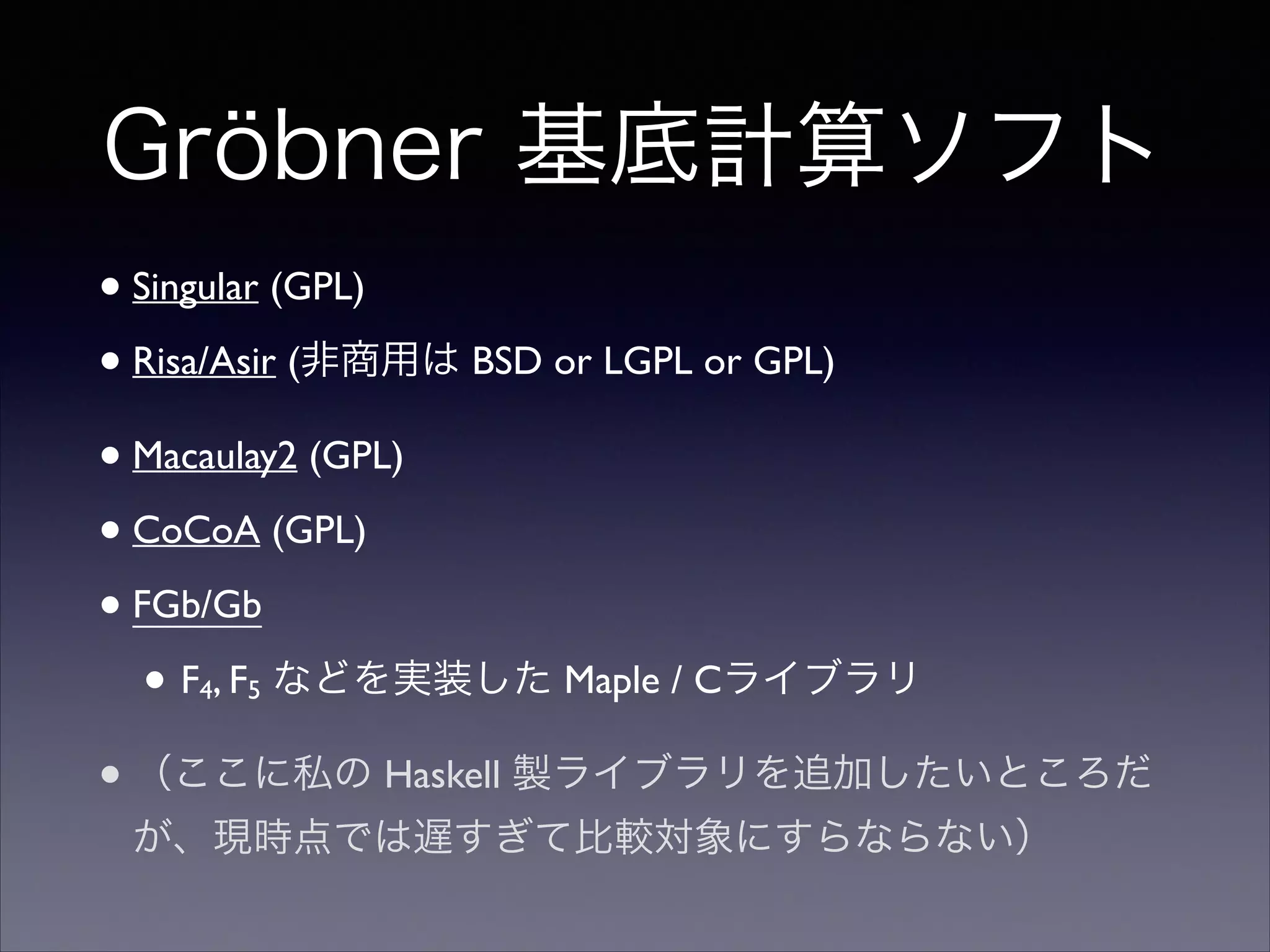 Gröbner 基底計算ソフト
•Singular (GPL)	

•Risa/Asir (非商用は BSD or LGPL or GPL)	

•Macaulay2 (GPL)	

•CoCoA (GPL)	

•FGb/Gb	

• F4, F5 などを実装した Maple / Cライブラリ	

•（ここに私の Haskell 製ライブラリを追加したいところだ
が、現時点では遅すぎて比較対象にすらならない）
 