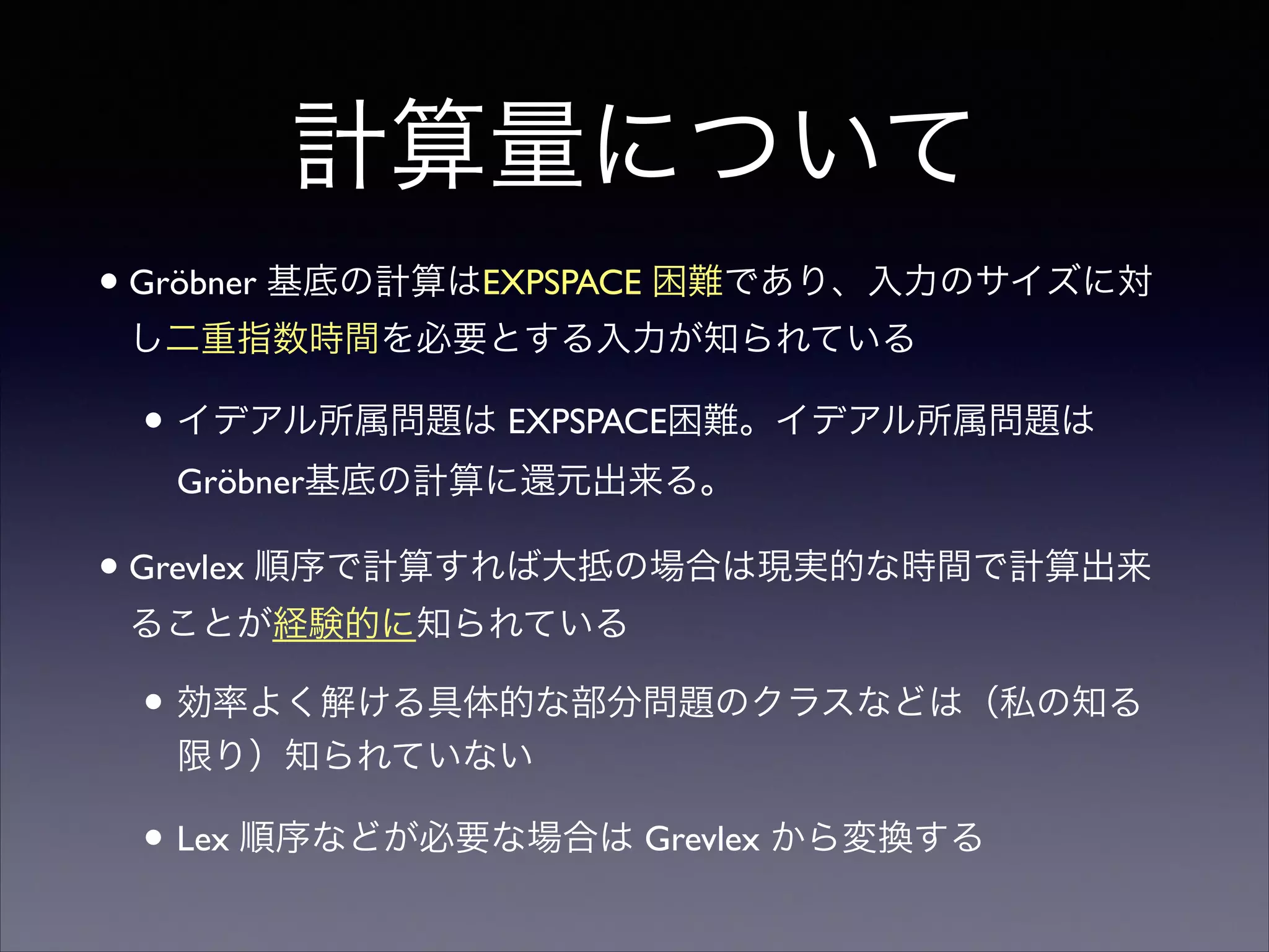 計算量について
•Gröbner 基底の計算はEXPSPACE 困難であり、入力のサイズに対
し二重指数時間を必要とする入力が知られている	

• イデアル所属問題は EXPSPACE困難。イデアル所属問題は
Gröbner基底の計算に還元出来る。	

•Grevlex 順序で計算すれば大抵の場合は現実的な時間で計算出来
ることが経験的に知られている	

• 効率よく解ける具体的な部分問題のクラスなどは（私の知る
限り）知られていない	

• Lex 順序などが必要な場合は Grevlex から変換する
 