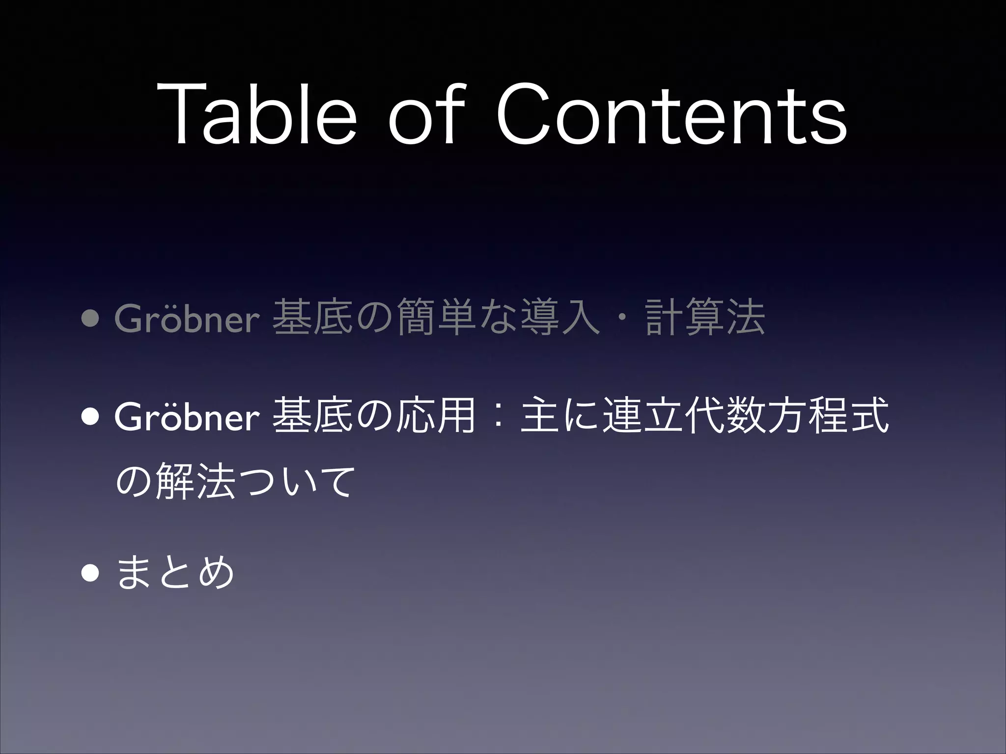 Table of Contents
•Gröbner 基底の簡単な導入・計算法	

•Gröbner 基底の応用：主に連立代数方程式
の解法ついて	

•まとめ
 