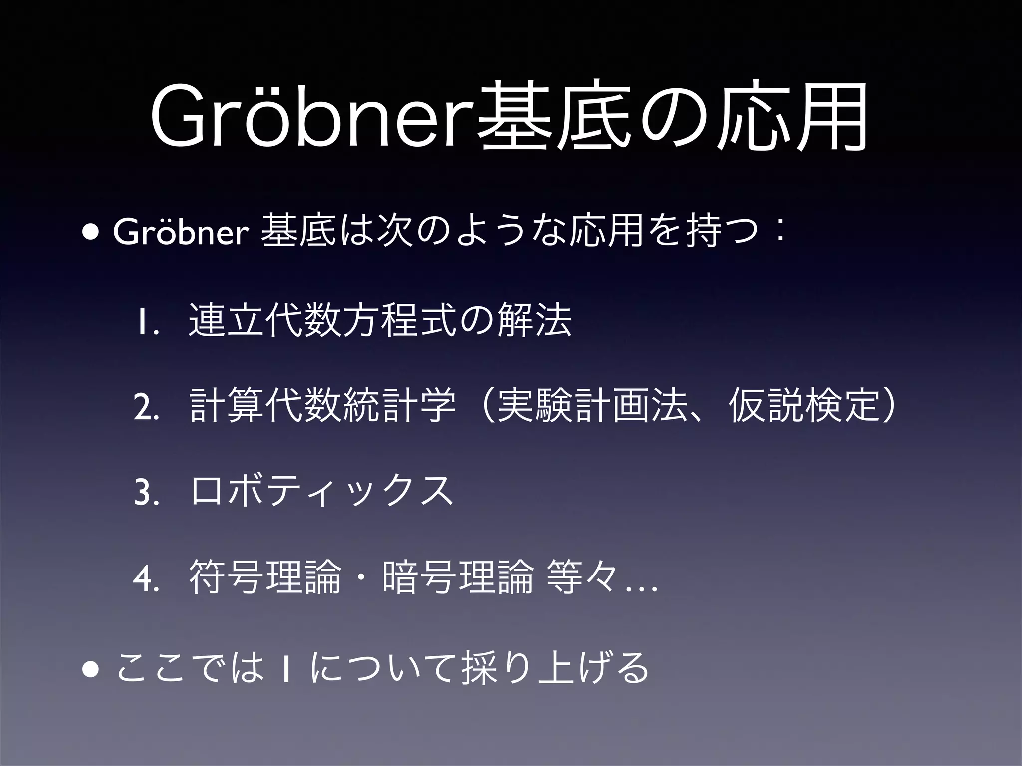 Gröbner基底の応用
•Gröbner 基底は次のような応用を持つ：	

1. 連立代数方程式の解法	

2. 計算代数統計学（実験計画法、仮説検定）	

3. ロボティックス	

4. 符号理論・暗号理論 等々…	

•ここでは 1 について採り上げる
 