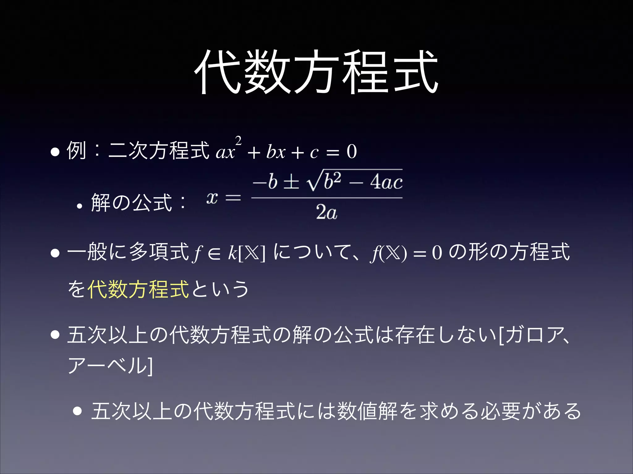代数方程式
•例：二次方程式 ax
2
 + bx + c = 0
•解の公式：
•一般に多項式 f ∈ k[𝕏] について、f(𝕏) = 0 の形の方程式
を代数方程式という
•五次以上の代数方程式の解の公式は存在しない[ガロア、
アーベル]
• 五次以上の代数方程式には数値解を求める必要がある
 