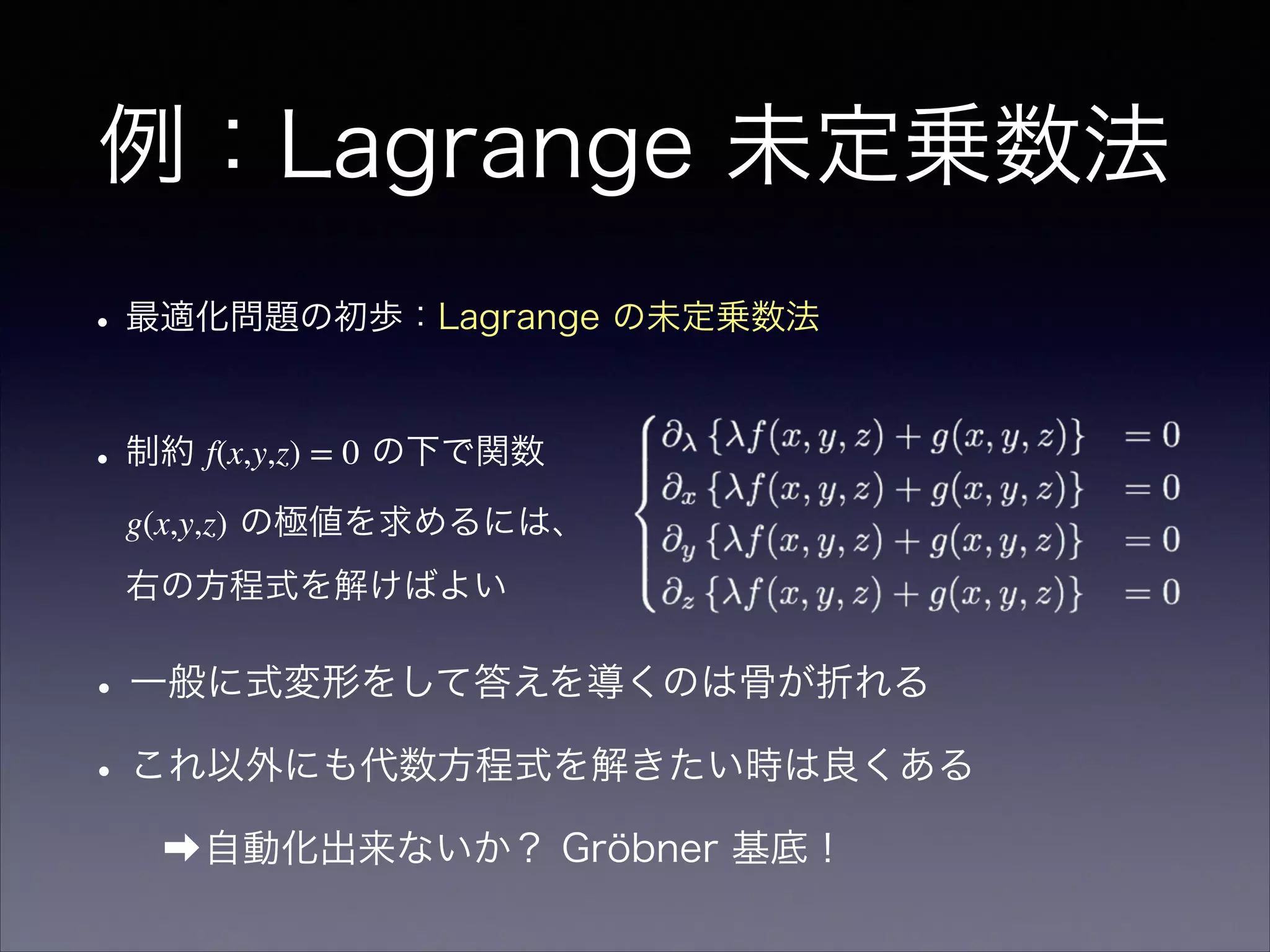 例：Lagrange 未定乗数法
•最適化問題の初歩：Lagrange の未定乗数法
•制約 f(x,y,z) = 0 の下で関数
g(x,y,z) の極値を求めるには、
右の方程式を解けばよい
•一般に式変形をして答えを導くのは骨が折れる
•これ以外にも代数方程式を解きたい時は良くある
➡自動化出来ないか？ Gröbner 基底！
 