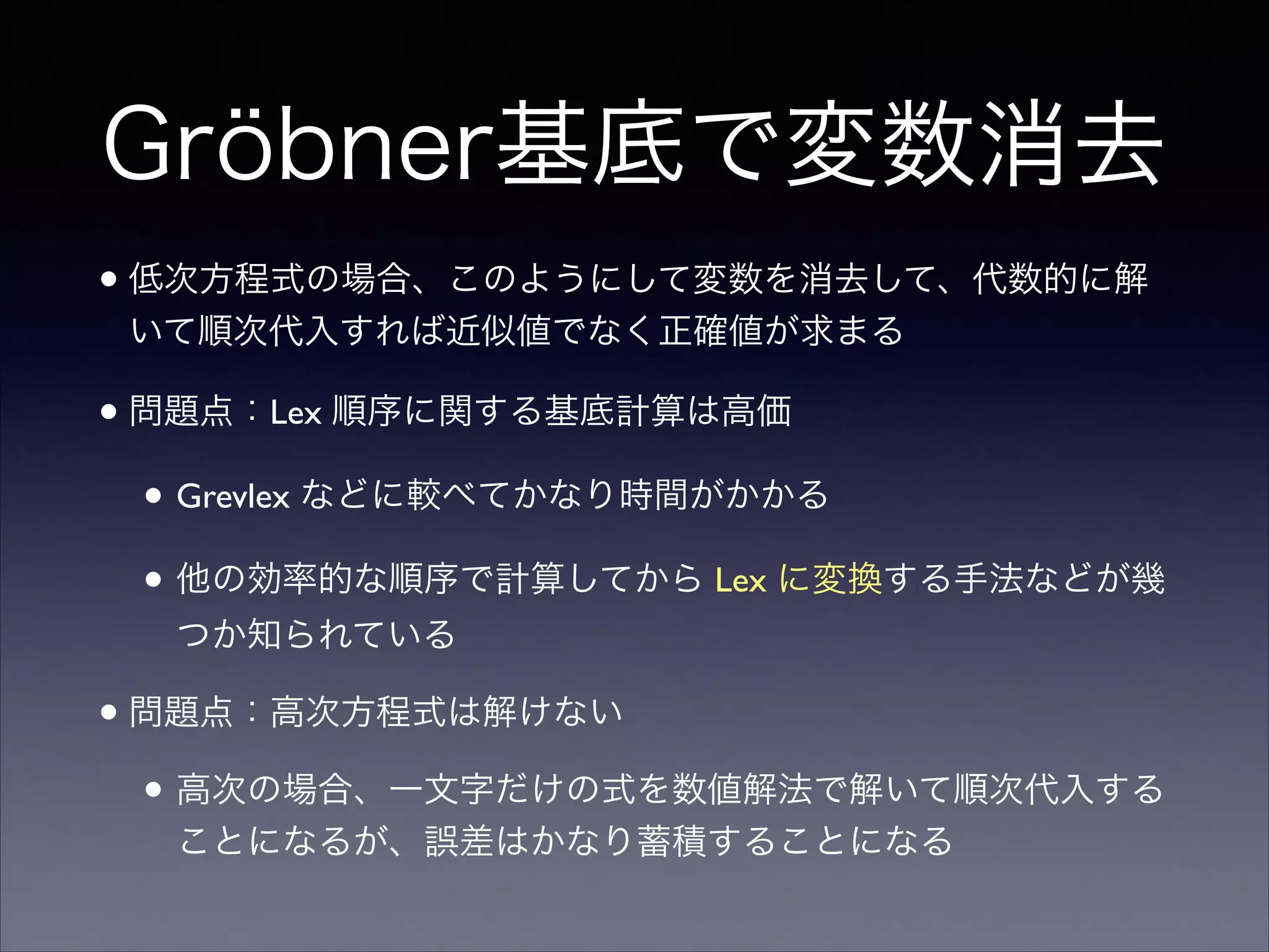 Gröbner基底で変数消去
•低次方程式の場合、このようにして変数を消去して、代数的に解
いて順次代入すれば近似値でなく正確値が求まる	

•問題点：Lex 順序に関する基底計算は高価	

• Grevlex などに較べてかなり時間がかかる	

• 他の効率的な順序で計算してから Lex に変換する手法などが幾
つか知られている	

•問題点：高次方程式は解けない	

• 高次の場合、一文字だけの式を数値解法で解いて順次代入する
ことになるが、誤差はかなり蓄積することになる
 