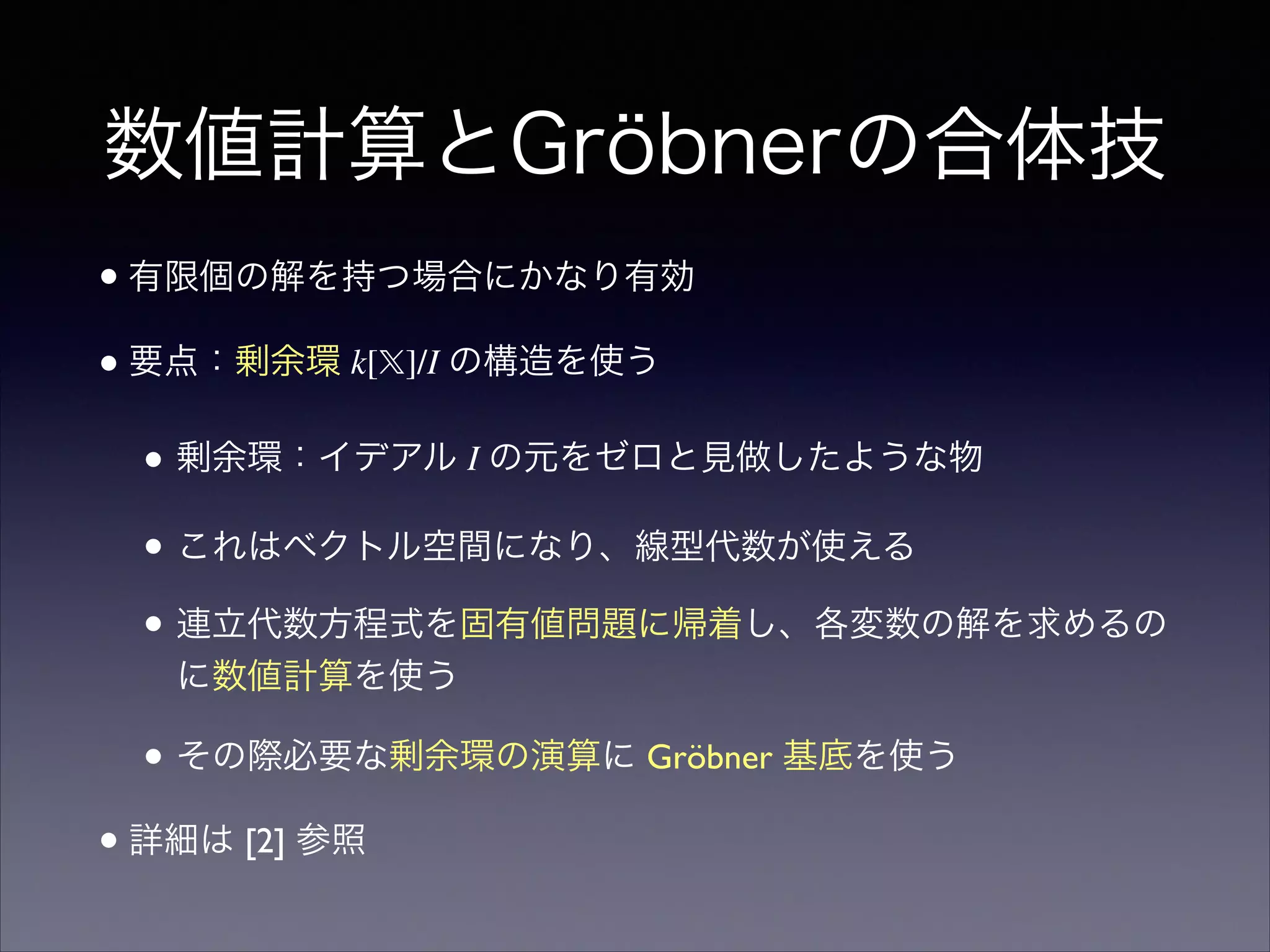 数値計算とGröbnerの合体技
•有限個の解を持つ場合にかなり有効	

•要点：剰余環 k[𝕏]/I の構造を使う	

• 剰余環：イデアル I の元をゼロと見做したような物	

• これはベクトル空間になり、線型代数が使える	

• 連立代数方程式を固有値問題に帰着し、各変数の解を求めるの
に数値計算を使う	

• その際必要な剰余環の演算に Gröbner 基底を使う	

•詳細は [2] 参照
 
