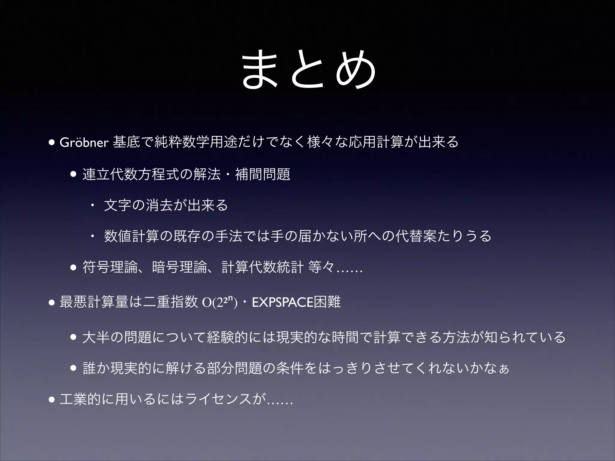 まとめ
•Gröbner 基底で純粋数学用途だけでなく様々な応用計算が出来る	

• 連立代数方程式の解法・補間問題	

• 文字の消去が出来る	

• 数値計算の既存の手法では手の届かない所への代替案たりうる	

• 符号理論、暗号理論、計算代数統計 等々……	

•最悪計算量は二重指数 O(2²ⁿ)・EXPSPACE困難	

• 大半の問題について経験的には現実的な時間で計算できる方法が知られている	

• 誰か現実的に解ける部分問題の条件をはっきりさせてくれないかなぁ	

•工業的に用いるにはライセンスが……
 