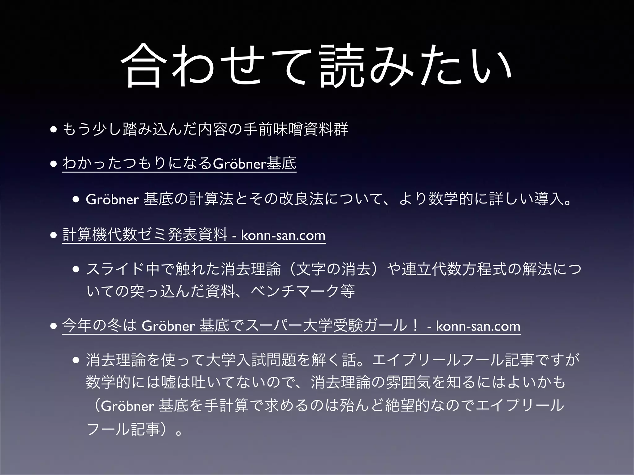 合わせて読みたい
•もう少し踏み込んだ内容の手前味 資料群	

•わかったつもりになるGröbner基底	

• Gröbner 基底の計算法とその改良法について、より数学的に詳しい導入。	

•計算機代数ゼミ発表資料 - konn-san.com	

• スライド中で触れた消去理論（文字の消去）や連立代数方程式の解法につ
いての突っ込んだ資料、ベンチマーク等	

•今年の冬は Gröbner 基底でスーパー大学受験ガール！ - konn-san.com	

• 消去理論を使って大学入試問題を解く話。エイプリールフール記事ですが
数学的には嘘は吐いてないので、消去理論の雰囲気を知るにはよいかも
（Gröbner 基底を手計算で求めるのは殆んど絶望的なのでエイプリール
フール記事）。
 