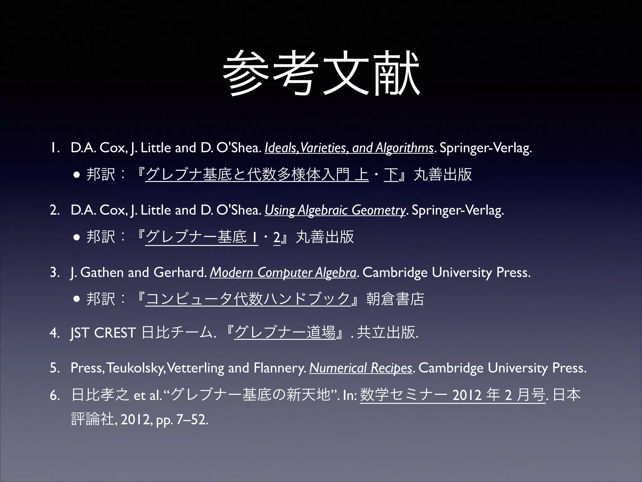 参考文献
1. D.A. Cox, J. Little and D. O'Shea. Ideals,Varieties, and Algorithms. Springer-Verlag.	

• 邦訳：『グレブナ基底と代数多様体入門 上・下』丸善出版	

2. D.A. Cox, J. Little and D. O'Shea. Using Algebraic Geometry. Springer-Verlag.	

• 邦訳：『グレブナー基底 1・2』丸善出版	

3. J. Gathen and Gerhard. Modern Computer Algebra. Cambridge University Press.	

• 邦訳：『コンピュータ代数ハンドブック』朝倉書店	

4. JST CREST 日比チーム. 『グレブナー道場』. 共立出版.	

5. Press,Teukolsky,Vetterling and Flannery. Numerical Recipes. Cambridge University Press.	

6. 日比孝之 et al.“グレブナー基底の新天地”. In: 数学セミナー 2012 年 2 月号. 日本
評論社, 2012, pp. 7–52.
 