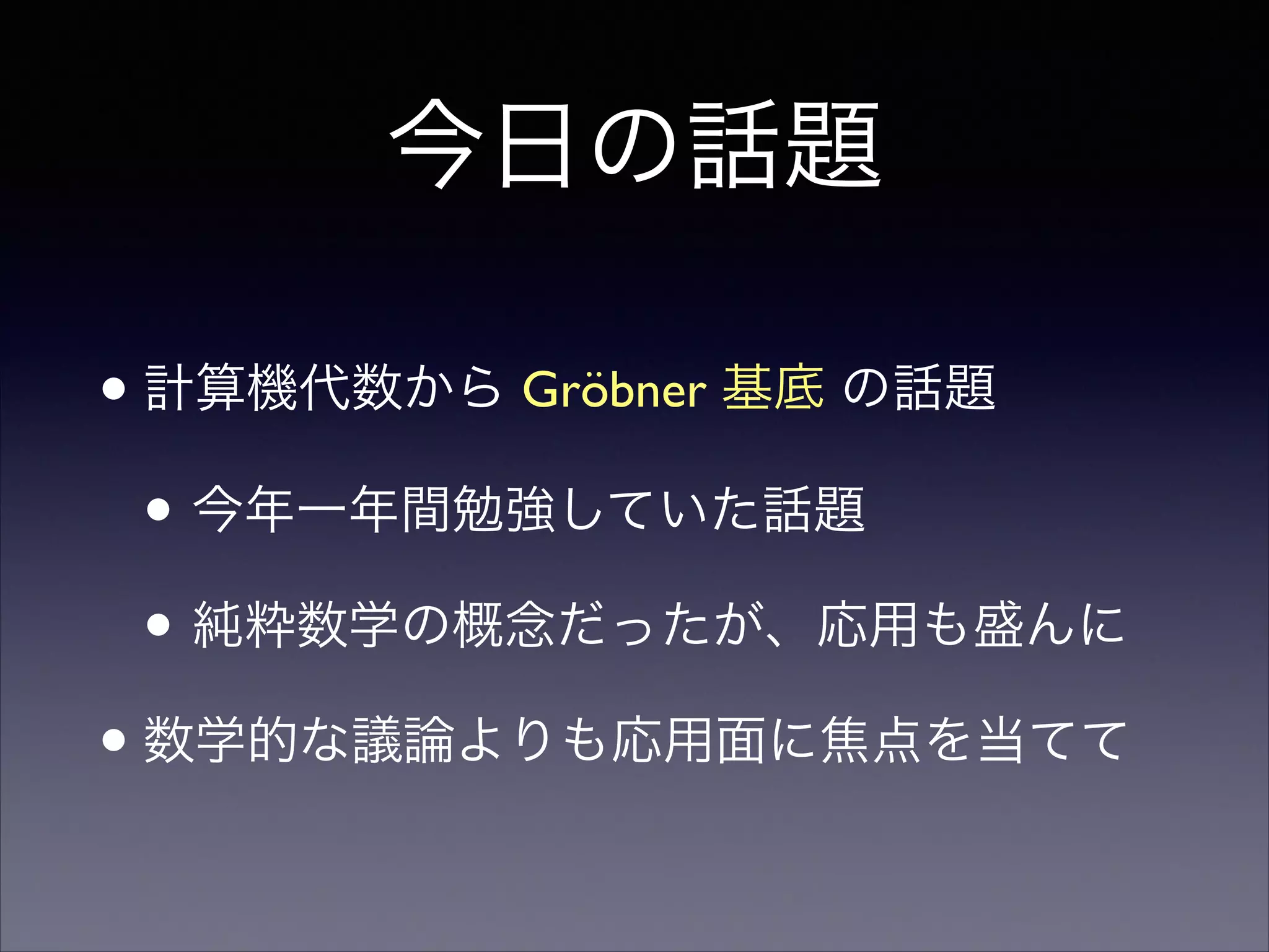 今日の話題
•計算機代数から Gröbner 基底 の話題	

• 今年一年間勉強していた話題	

• 純粋数学の概念だったが、応用も盛んに	

•数学的な議論よりも応用面に焦点を当てて
 