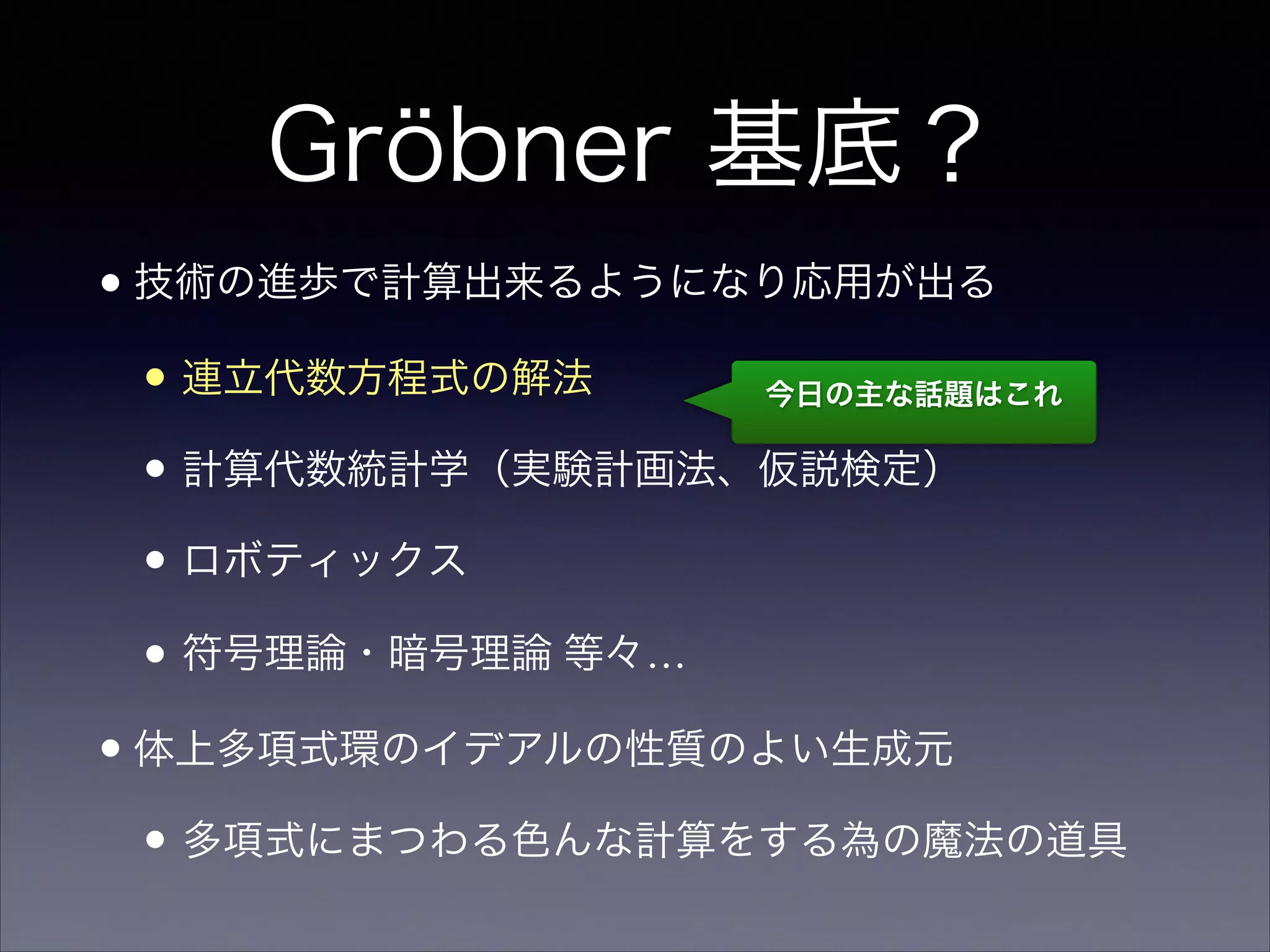 Gröbner 基底？
•技術の進歩で計算出来るようになり応用が出る 	

• 連立代数方程式の解法	

• 計算代数統計学（実験計画法、仮説検定）	

• ロボティックス	

• 符号理論・暗号理論 等々…	

•体上多項式環のイデアルの性質のよい生成元	

• 多項式にまつわる色んな計算をする為の魔法の道具
今日の主な話題はこれ
 