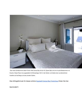  Das vierte Schlafzimmer dieser Ferien Villa Camps Bay hat ein XL Queen Bed und ein en­suite Badezimmer mit
Dusche. Dieser Raum ist ausgestattet mit Klimaanlage, führt in den Garten und bietet einen wunderschönen
Ausblick auf die Berge und den privaten Garten.
Das Anfrageformular für dieses schöne Kapstadt Camps Bay Ferienhaus finden Sie hier.
Ref ID #9371
 