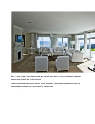 Beim Eintreten in diese Ferien Villa Camps Bay wird man von einem offenen Wohn­ und Essbereich sowie einem
weitreichenden Ausblick über die Bucht begrüßt.
Jedes Schlafzimmer wurde individuell dekoriert und mit den besten Qualitätsmöbeln eingerichtet. Es finden sich
beeindruckende Ornamente und Einrichtungsstücke aus dem Orient.
 