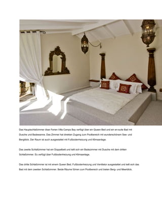 Das Hauptschlafzimmer diser Ferien Villa Camps Bay verfügt über ein Queen Bed und ein en­suite Bad mit
Dusche und Badewanne. Das Zimmer hat direkten Zugang zum Poolbereich mit wunderschönem See­ und
Bergblick. Der Raum ist auch ausgestattet mit Fußbodenheizung und Klimaanlage.
Das zweite Schlafzimmer hat ein Doppelbett und teilt sich ein Badezimmer mit Dusche mit dem dritten
Schlafzimmer. Es verfügt über Fußbodenheizung und Klimaanlage.
Das dritte Schlafzimmer ist mit einem Queen Bed, Fußbodenheizung und Ventilator ausgestattet und teilt sich das
Bad mit dem zweiten Schlafzimmer. Beide Räume führen zum Poolbereich und bieten Berg­ und Meerblick.
 