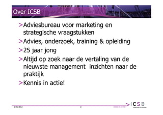 Over ICSB

    >Adviesbureau voor marketing en
     strategische vraagstukken
    >Advies, onderzoek, training & opleiding
    >25 jaar jong
    >Altijd op zoek naar de vertaling van de
     nieuwste management inzichten naar de
     praktijk
    >Kennis in actie!


4/25/2012                2
 