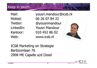 Keep in touch…

    Mail:          yousri.mandour@icsb.nl
    Mobiel:        06 26 07 84 22
    Twitter:       @yousrimandour
    LinkedIn:      Yousri Mandour
    Kantoor:       010 452 86 02
    Web:           www.icsb.nl

    ICSB Marketing en Strategie
    Barbizonlaan 76
    2908 ME Capelle a/d IJssel

4/25/2012                 37
 