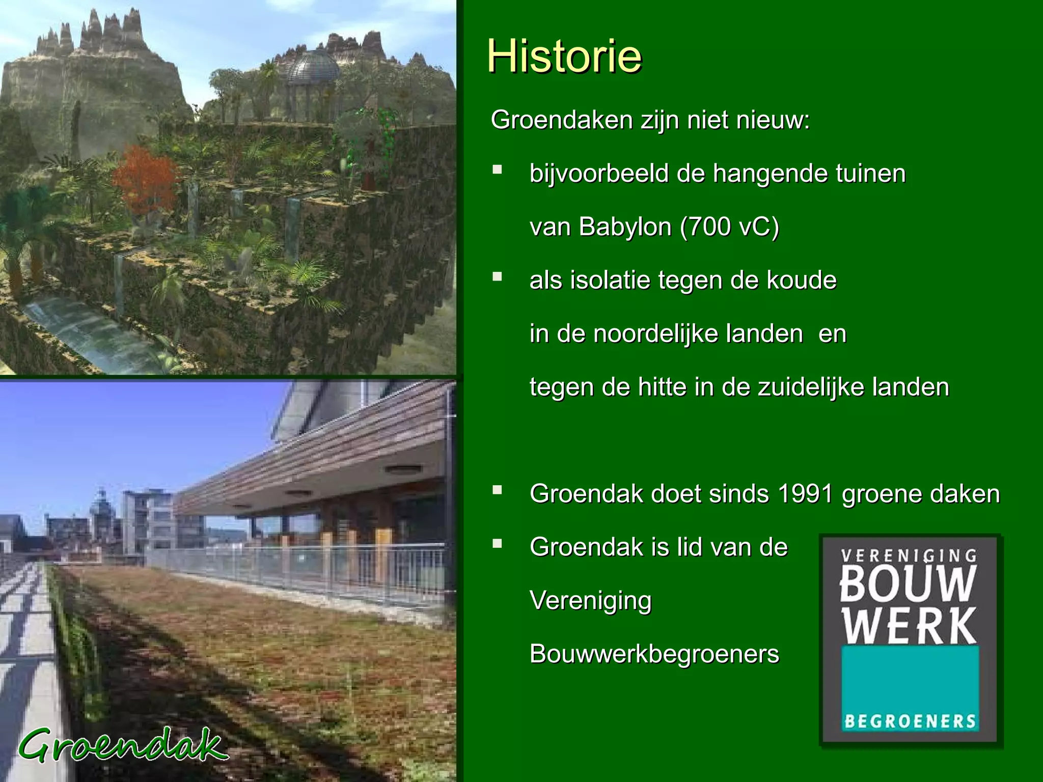 Historie
Groendaken zijn niet nieuw:
 bijvoorbeeld de hangende tuinen
   van Babylon (700 vC)
 als isolatie tegen de koude
   in de noordelijke landen en

   tegen de hitte in de zuidelijke landen



 Groendak doet sinds 1991 groene daken
 Groendak is lid van de
   Vereniging

   Bouwwerkbegroeners
 