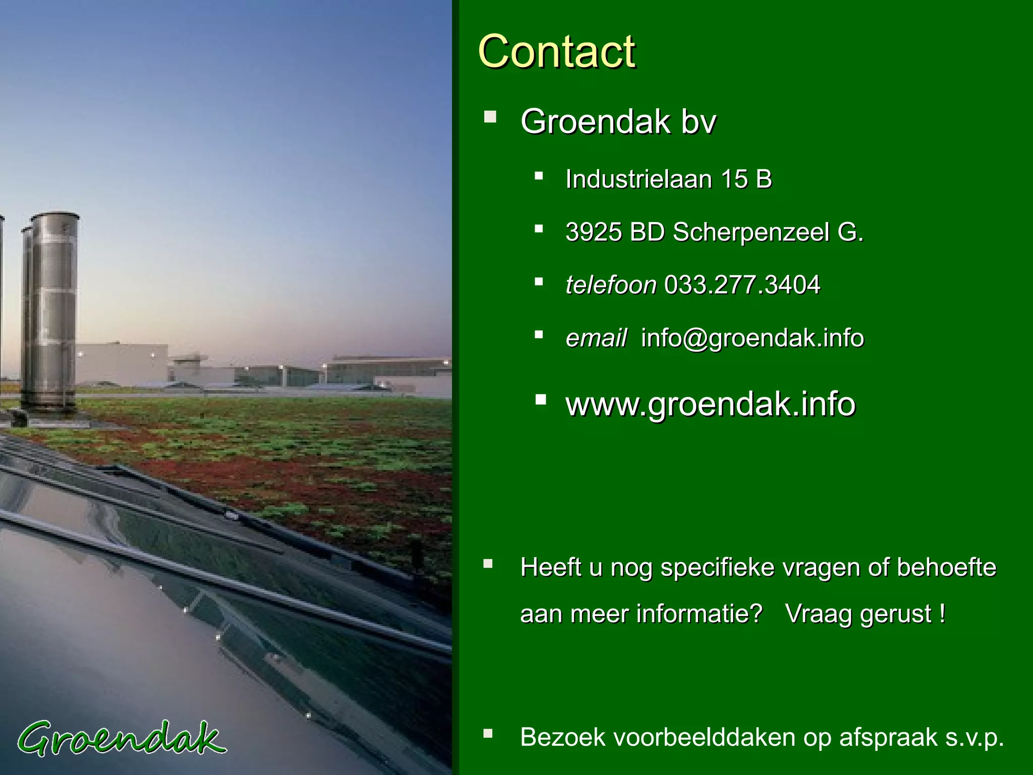 Contact
 Groendak bv
     Industrielaan 15 B

     3925 BD Scherpenzeel G.

     telefoon 033.277.3404

     email info@groendak.info

     www.groendak.info



 Heeft u nog specifieke vragen of behoefte
   aan meer informatie? Vraag gerust !



 Bezoek voorbeelddaken op afspraak s.v.p.
 