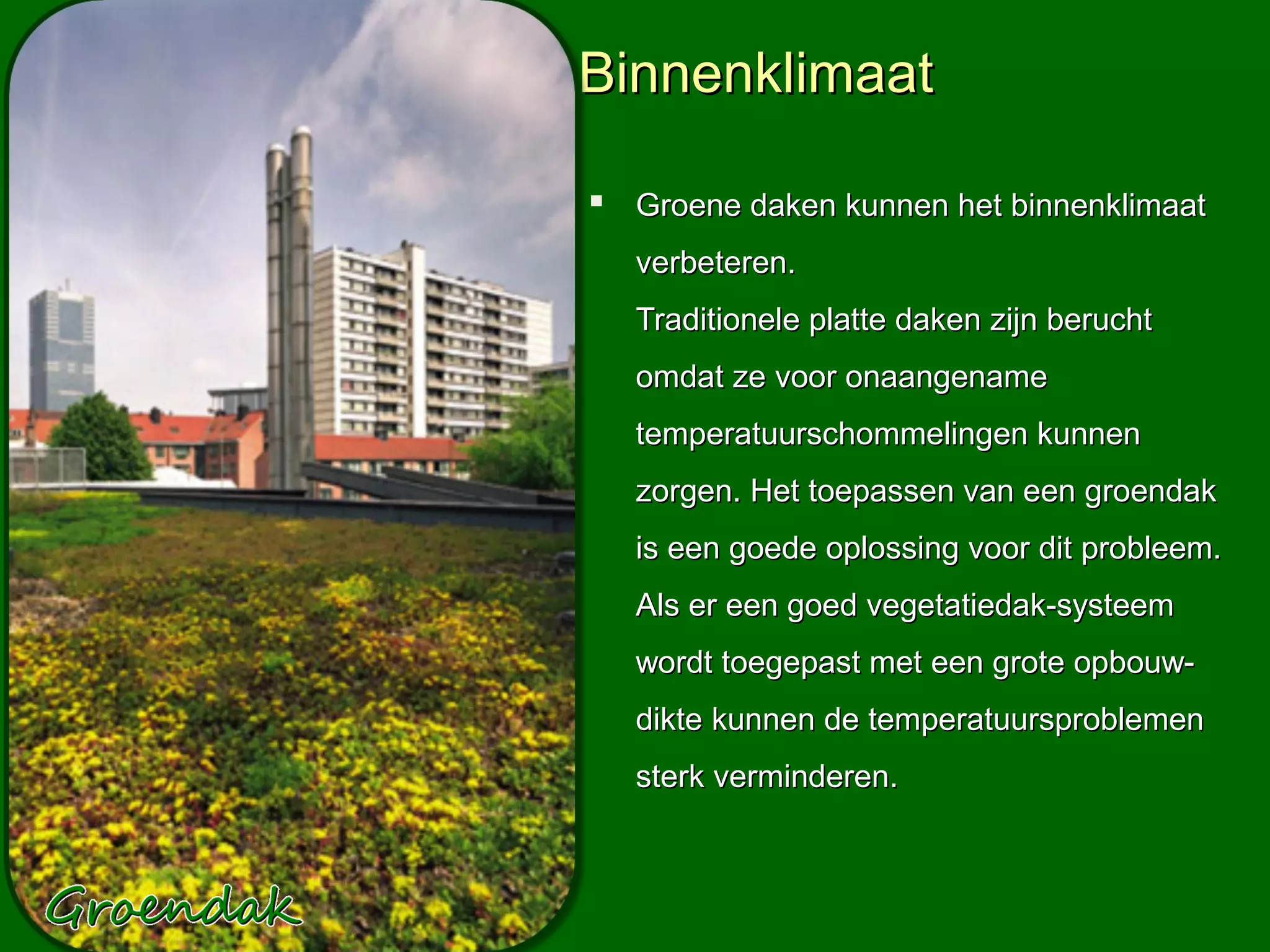 Binnenklimaat

 Groene daken kunnen het binnenklimaat
  verbeteren.
  Traditionele platte daken zijn berucht
  omdat ze voor onaangename
  temperatuurschommelingen kunnen
  zorgen. Het toepassen van een groendak
  is een goede oplossing voor dit probleem.
  Als er een goed vegetatiedak-systeem
  wordt toegepast met een grote opbouw-
  dikte kunnen de temperatuursproblemen
  sterk verminderen.
 
