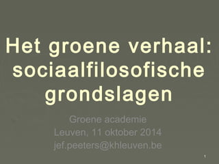 Het groene verhaal: 
sociaalfilosofische 
grondslagen 
Groene academie 
Leuven, 11 oktober 2014 
jef.peeters@khleuven.be 
1 
 