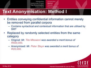 Text Anonymisation: Method I Entities conveying confidential information cannot merely be removed from parallel corpora Contains syntactical and contextual information that are utilised by SMT Replaced by randomly selected entities from the same category Original:  Mr.  Tito Mboweni  was awarded a merit bonus of  R500,000 . Anonymised:  Mr.  Peter Steyn  was awarded a merit bonus of  R20,000 . Introduction Autshumato Project Text Anonymisation Future Work Introduction Method Results Post-processing 18 May 2010 