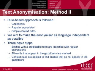 Text Anonymisation: Method II Rule-based approach is followed Gazetteers Regular expression Simple context rules We aim to make the anonymiser as language independent as possible Three basic steps Entities with a predictable form are identified with regular expressions All words that appear in the gazetteers are marked Context rules are applied to find entities that do not appear in the gazetteers Introduction Autshumato Project Text Anonymisation Future Work Introduction Method Results Post-processing 18 May 2010 
