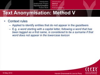 Text Anonymisation: Method V Context rules Applied to identify entities that do not appear in the gazetteers E.g.  a word starting with a capital letter, following a word that has been tagged as a first name, is considered to be a surname if that word does not appear in the lowercase lexicon Introduction Autshumato Project Text Anonymisation Future Work Introduction Method Results Post-processing 18 May 2010 