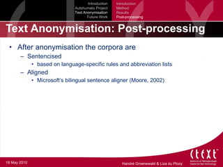 Text Anonymisation: Post-processing After anonymisation the corpora are Sentencised based on language-specific rules and abbreviation lists Aligned Microsoft’s bilingual sentence aligner (Moore, 2002) Introduction Autshumato Project Text Anonymisation Future Work Introduction Method Results Post-processing 18 May 2010 