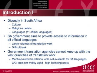 Introduction I Diversity in South Africa Culture Religious beliefs Languages (11 official languages) SA government aims to provide access to information in all official languages Large volumes of translation work Difficult task  Government translation agencies cannot keep up with the vast quantities of translation work Machine-aided translation tools not available for SA languages CAT tools not widely used - high licensing costs  Introduction Autshumato Project Text Anonymisation Future Work 18 May 2010 