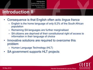 Introduction II Consequence is that English often acts  lingua franca English is the home language of only 8.2% of the South African population Remaining SA languages are further marginalised SA citizens are deprived of their constitutional right of access to information in their language of choice Innovative solutions are required to overcome this problem Human Language Technology (HLT) SA government supports HLT projects Introduction Autshumato Project Text Anonymisation Future Work 18 May 2010 