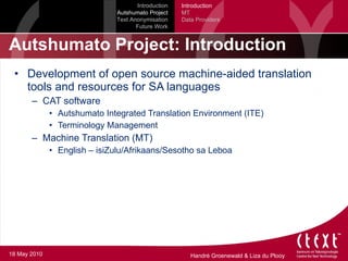 Autshumato Project: Introduction Development of open source machine-aided translation tools and resources for SA languages CAT software Autshumato Integrated Translation Environment (ITE) Terminology Management Machine Translation (MT) English – isiZulu/Afrikaans/Sesotho sa Leboa Introduction Autshumato Project Text Anonymisation Future Work Introduction MT Data Providers 18 May 2010 