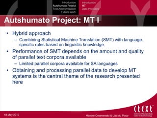 Autshumato Project: MT I Hybrid approach Combining Statistical Machine Translation (SMT) with language-specific rules based on linguistic knowledge Performance of SMT depends on the amount and quality of parallel text corpora available Limited parallel corpora available for SA languages Obtaining and processing parallel data to develop MT systems is the central theme of the research presented here Introduction Autshumato Project Text Anonymisation Future Work Introduction MT Data Providers 18 May 2010 