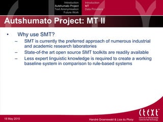 Autshumato Project: MT II Why use SMT? SMT is currently the preferred approach of numerous industrial and academic research laboratories State-of-the art open source SMT toolkits are readily available Less expert linguistic knowledge is required to create a working baseline system in comparison to rule-based systems Introduction Autshumato Project Text Anonymisation Future Work Introduction MT Data Providers 18 May 2010 
