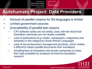 Autshumato Project: Data Providers Amount of parallel corpora for SA languages is limited Limited government sources Unavailability of parallel text corpora CAT software suites are not widely used, with the result that translation memories are not readily available Lack of publications (e.g. books, newspapers, magazines and websites) in the indigenous South African Languages Lack of sound document management practices, which makes it difficult to obtain parallel documents from translators Unwillingness of translators and private companies to make their data available for purposes of machine translation research Introduction Autshumato Project Text Anonymisation Future Work Introduction MT Data Providers 18 May 2010 