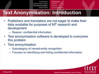Text Anonymisation: Introduction Publishers and translators are not eager to make their data available for purposes of MT research and development Reason: confidential information Text anonymisation software is developed to overcome this problem Text anonymisation Subcategory of named-entity recognition Focuses on identifying and hiding confidential information Introduction Autshumato Project Text Anonymisation Future Work Introduction Method Results Post-processing 18 May 2010 