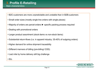 Page 10
3. Profile E-Retailing
Main characteristics
• B2C-customers are more unpredictable and unstable than in B2B-customers
• Small order sizes (mostly single line orders with single pieces)
• Majority of orders are parcel-orders ► specific packing process required
• Dealing with promotional orders
• Larger product assortment (stock-items vs non-stock items)
• Substantial return-flows (i.e. in apparel industry: 35-45% of outgoing orders)
• Higher demand for online shipment traceability
• Different manners of billing (pre-billing/ COD)
• Last mile by home delivery still big challenge
• Etc.
 