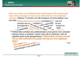 Page 3
1. Intro
Media announcements
Ruim een derde van de Nederlandse webshoppers (36 procent) zegt
meer online aankopen te doen als de afleverservice van webshops
verbetert. Slechts 17 procent van alle shoppers wil extra betalen voor
een betere dienstverlening.Webwinkels doen het goed. Inmiddels kopen we 3,5
procent van onze boodschappen on-line. In de ons
omringende landen shoppen ze zelfs 5 tot 9 procent on-
line. Nog voldoende groeipotentie voor webwinkels.
Toch is het volgens Walther Ploos van Amstel hoog tijd
voor Eerste Hulp Bij Verzenden.
Retailers schakelden de afgelopen jaren veelvuldig
over op webwinkels naast hun fysieke winkels om
de consument nog beter van dienst te zijn. Veel
bedrijven doeken echter hun webwinkel al snel op
omdat de gecombineerde verkoopbenadering faalt
in de uitvoering. Een webwinkel heeft pas kans
van slagen als vooraf goed wordt nagedacht
over het logistieke traject, zoals de te hanteren
pickstrategie in het warehouse.
De stelling van deze quote: “Bedrijven die een
webwinkel opstarten, denken veel te lichtzinnig over
het logistiek proces dat er achter zit” (Ad van Goor)
Webwinkels schieten als paddenstoelen uit de grond. Een compleet
nieuwe sector is ontstaan, waarin veel valt te verdienen, mits de
logistiek goed wordt georganiseerd. “Webwinkels stranden omdat
het ze vaak ontbreekt aan goede sturing over hun logistieke
keten.”
 