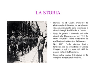 LA STORIA
•

•

•

•

Durante la II Guerra Mondiale la
Groenlandia si distaccò, sia socialmente
sia economicamente, dalla Danimarca e
si avvicinò agli Stati Uniti e al Canada.
Dopo la guerra il controllo dell'isola
ritornò alla Danimarca e, nel 1953, lo
status coloniale venne trasformato in
quello di un Amt (contea) d'oltremare.
Nel 1985 l'isola diventò l'unico
territorio che ha abbandonato l’Unione
Europea, a cui era unita nel 1973 in
quanto parte della Danimarca.
Sono inoltre iniziate le trattative per la
completa indipendenza dell'isola.

 