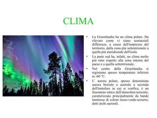 CLIMA
•

•
•
•

La Groenlandia ha un clima polare. Da
rilevare come vi siano sostanziali
differenze, a causa dell'ampiezza del
territorio, dalla zona più settentrionale a
quella più meridionale dell'isola.
La parte sud ha, infatti, un clima molto
più mite rispetto alla zona interna del
paese e a quella settentrionale.
Nel centro della Groenlandia si
registrano spesso temperature inferiori
ai -60 °C.
L’ aurora polare, spesso denominata
aurora boreale o australe a seconda
dell'emisfero in cui si verifica, è un
fenomeno ottico dell‘atmosfera terrestre,
caratterizzato principalmente da bande
luminose di colore rosso-verde-azzurro,
detti archi aurorali.

 