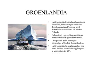 GROENLANDIA
•

•
•
•

La Groenlandia è un'isola del continente
americano, la seconda per estensione
dopo l'Australia nell'estremo nord
dell'Oceano Atlantico tra il Canada e
l'Islanda.
Dal punto di vista politico, costituisce
una nazione del Regno di Danimarca.
La capitale è Nuuk e la lingua
principale e ufficiale è il groenlandese.
La Groenlandia ha un clima polare con
estati fredde e inverni che raggiungono
la temperatura di –25°.

 