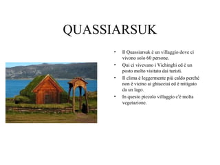 QUASSIARSUK
•
•
•

•

Il Quassiarsuk è un villaggio dove ci
vivono solo 60 persone.
Qui ci vivevano i Vichinghi ed è un
posto molto visitato dai turisti.
Il clima è leggermente più caldo perché
non è vicino ai ghiacciai ed è mitigato
da un lago.
In questo piccolo villaggio c’è molta
vegetazione.

 