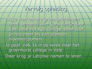 Vervolg opleiding. Als je werkenrode groenopleidingen hebt  behaald, is er kans dat je door kan  naar het Rea college. Daar leer je nog meer bij van planten, bloemen,bomen. Je gaat  ook 1x in de week naar het groenhorst college in Velp Daar krijg je Latijnse namen te leren. 