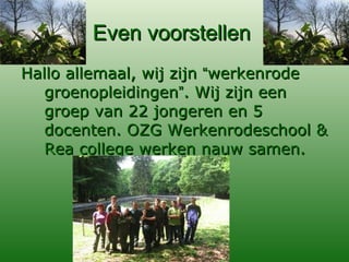 Even voorstellen  Hallo allemaal, wij zijn  “ werkenrode groenopleidingen ” . Wij zijn een groep van 22 jongeren en 5 docenten. OZG Werkenrodeschool & Rea college werken nauw samen. 