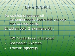 De examens De opleiding bestaat uit tuinonderhoud. Soms zijn wij ook met aanleg bezig.  Er zitten ook  3 examens bij : KPC  “ onderhoud plantsoen ” Bosmaaier Examen Tractor Rijbewijs  