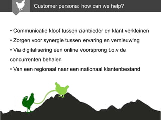 Customer persona: how can we help?

• Communicatie kloof tussen aanbieder en klant verkleinen

• Zorgen voor synergie tussen ervaring en vernieuwing
• Via digitalisering een online voorsprong t.o.v de
concurrenten behalen

• Van een regionaal naar een nationaal klantenbestand

 