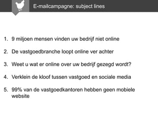E-mailcampagne: subject lines

1. 9 miljoen mensen vinden uw bedrijf niet online

2. De vastgoedbranche loopt online ver achter
3. Weet u wat er online over uw bedrijf gezegd wordt?

4. Verklein de kloof tussen vastgoed en sociale media
5. 99% van de vastgoedkantoren hebben geen mobiele
website

 