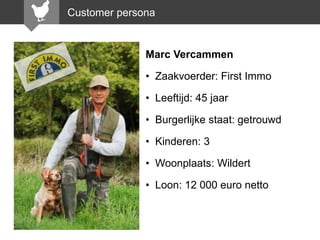 Customer persona

Marc Vercammen
• Zaakvoerder: First Immo
• Leeftijd: 45 jaar

• Burgerlijke staat: getrouwd
• Kinderen: 3
• Woonplaats: Wildert
• Loon: 12 000 euro netto

 