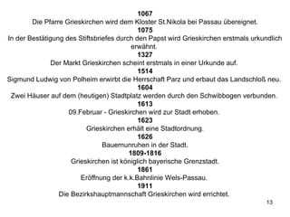 1067 Die Pfarre Grieskirchen wird dem Kloster St.Nikola bei Passau übereignet. 1075 In der Bestätigung des Stiftsbriefes durch den Papst wird Grieskirchen erstmals urkundlich erwähnt.  1327 Der Markt Grieskirchen scheint erstmals in einer Urkunde auf.  1514 Sigmund Ludwig von Polheim erwirbt die Herrschaft Parz und erbaut das Landschloß neu.  1604 Zwei Häuser auf dem (heutigen) Stadtplatz werden durch den Schwibbogen verbunden.  1613 09.Februar - Grieskirchen wird zur Stadt erhoben.  1623 Grieskirchen erhält eine Stadtordnung. 1626 Bauernunruhen in der Stadt. 1809-1816 Grieskirchen ist königlich bayerische Grenzstadt. 1861 Eröffnung der k.k.Bahnlinie Wels-Passau.  1911 Die Bezirkshauptmannschaft Grieskirchen wird errichtet.  